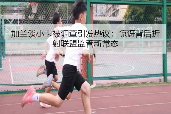 加兰谈小卡被调查引发热议：惊讶背后折射联盟监管新常态 | xingkong.com